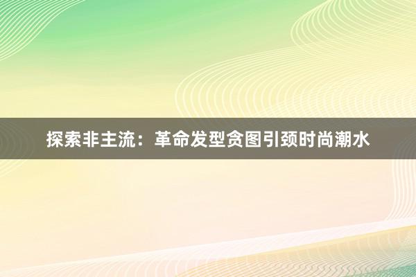 探索非主流：革命发型贪图引颈时尚潮水